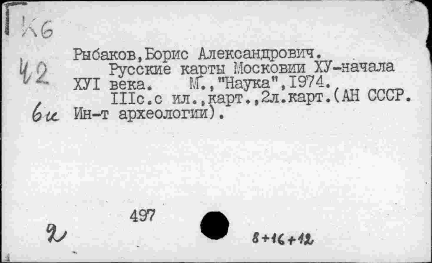 ﻿42
Рыбаков,Борис Александрович.
Русские касты Московии ХУ-начала ХУІ века. Г., "Наука”, 1974.
Шс.с ил.,карт.,2л.карт.(АН СССР.
Ин-т археологии).
497
